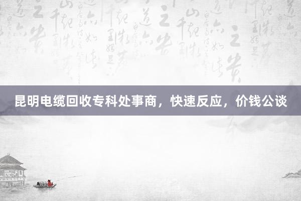 昆明电缆回收专科处事商，快速反应，价钱公谈